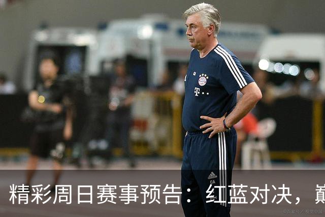精彩周日赛事预告：红蓝对决，巅峰对决即将上演！